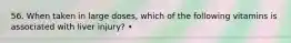 56. When taken in large doses, which of the following vitamins is associated with liver injury? •