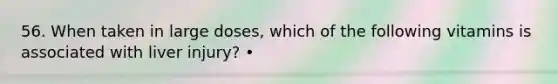 56. When taken in large doses, which of the following vitamins is associated with liver injury? •