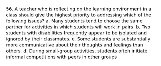 56. A teacher who is reflecting on the learning environment in a class should give the highest priority to addressing which of the following issues? a. Many students tend to choose the same partner for activities in which students will work in pairs. b. Two students with disabilities frequently appear to be isolated and ignored by their classmates. c. Some students are substantially more communicative about their thoughts and feelings than others. d. During small-group activities, students often initiate informal competitions with peers in other groups