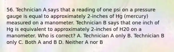 56. Technician A says that a reading of one psi on a pressure gauge is equal to approximately 2-inches of Hg (mercury) measured on a manometer. Technician B says that one inch of Hg is equivalent to approximately 2-inches of H20 on a manometer. Who is correct? A. Technician A only B. Technician B only C. Both A and B D. Neither A nor B