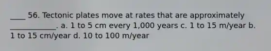 ____ 56. Tectonic plates move at rates that are approximately ____________. a. 1 to 5 cm every 1,000 years c. 1 to 15 m/year b. 1 to 15 cm/year d. 10 to 100 m/year