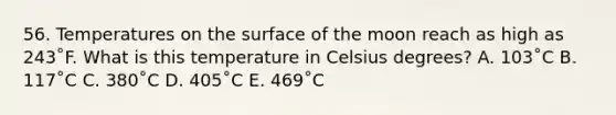 56. Temperatures on the surface of the moon reach as high as 243˚F. What is this temperature in Celsius degrees? A. 103˚C B. 117˚C C. 380˚C D. 405˚C E. 469˚C