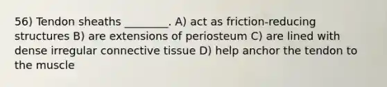 56) Tendon sheaths ________. A) act as friction-reducing structures B) are extensions of periosteum C) are lined with dense irregular connective tissue D) help anchor the tendon to the muscle