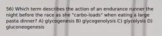 56) Which term describes the action of an endurance runner the night before the race as she "carbo-loads" when eating a large pasta dinner? A) glycogenesis B) glycogenolysis C) glycolysis D) gluconeogenesis