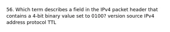 56. Which term describes a field in the IPv4 packet header that contains a 4-bit binary value set to 0100? version source IPv4 address protocol TTL