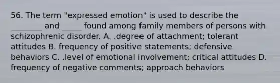 56. The term "expressed emotion" is used to describe the ________ and _____ found among family members of persons with schizophrenic disorder. A. .degree of attachment; tolerant attitudes B. frequency of positive statements; defensive behaviors C. .level of emotional involvement; critical attitudes D. frequency of negative comments; approach behaviors