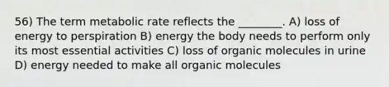 56) The term metabolic rate reflects the ________. A) loss of energy to perspiration B) energy the body needs to perform only its most essential activities C) loss of organic molecules in urine D) energy needed to make all organic molecules