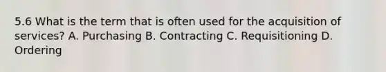 5.6 What is the term that is often used for the acquisition of services? A. Purchasing B. Contracting C. Requisitioning D. Ordering