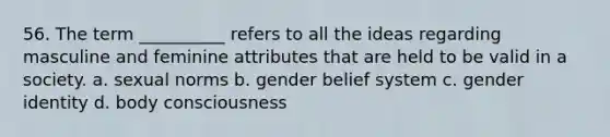 56. The term __________ refers to all the ideas regarding masculine and feminine attributes that are held to be valid in a society.​ a. ​sexual norms b. ​gender belief system c. ​gender identity d. ​body consciousness