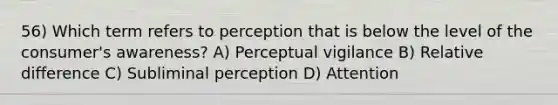 56) Which term refers to perception that is below the level of the consumer's awareness? A) Perceptual vigilance B) Relative difference C) Subliminal perception D) Attention