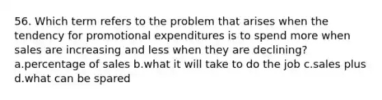 56. Which term refers to the problem that arises when the tendency for promotional expenditures is to spend more when sales are increasing and less when they are declining? a.percentage of sales b.what it will take to do the job c.sales plus d.what can be spared