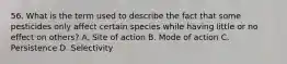 56. What is the term used to describe the fact that some pesticides only affect certain species while having little or no effect on others? A. Site of action B. Mode of action C. Persistence D. Selectivity