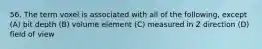 56. The term voxel is associated with all of the following, except (A) bit depth (B) volume element (C) measured in Z direction (D) field of view