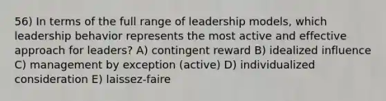 56) In terms of the full range of leadership models, which leadership behavior represents the most active and effective approach for leaders? A) contingent reward B) idealized influence C) management by exception (active) D) individualized consideration E) laissez-faire