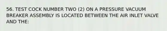 56. TEST COCK NUMBER TWO (2) ON A PRESSURE VACUUM BREAKER ASSEMBLY IS LOCATED BETWEEN THE AIR INLET VALVE AND THE: