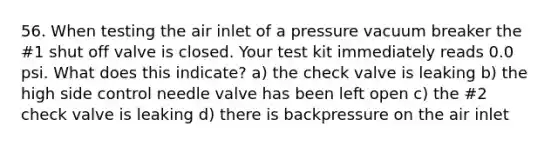 56. When testing the air inlet of a pressure vacuum breaker the #1 shut off valve is closed. Your test kit immediately reads 0.0 psi. What does this indicate? a) the check valve is leaking b) the high side control needle valve has been left open c) the #2 check valve is leaking d) there is backpressure on the air inlet