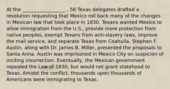 At the __________________ , 56 Texas delegates drafted a resolution requesting that Mexico roll back many of the changes in Mexican law that took place in 1830. Texans wanted Mexico to allow immigration from the U.S., provide more protection from native peoples, exempt Texans from anti-slavery laws, improve the mail service, and separate Texas from Coahuila. Stephen F. Austin, along with Dr. James B. Miller, presented the proposals to Santa Anna. Austin was imprisoned in Mexico City on suspicion of inciting insurrection. Eventually, the Mexican government repealed the Law of 1830, but would not grant statehood to Texas. Amidst the conflict, thousands upon thousands of Americans were immigrating to Texas.