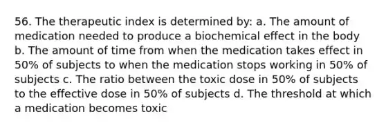 56. The therapeutic index is determined by: a. The amount of medication needed to produce a biochemical effect in the body b. The amount of time from when the medication takes effect in 50% of subjects to when the medication stops working in 50% of subjects c. The ratio between the toxic dose in 50% of subjects to the effective dose in 50% of subjects d. The threshold at which a medication becomes toxic