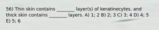 56) Thin skin contains ________ layer(s) of keratinocytes, and thick skin contains ________ layers. A) 1; 2 B) 2; 3 C) 3; 4 D) 4; 5 E) 5; 6