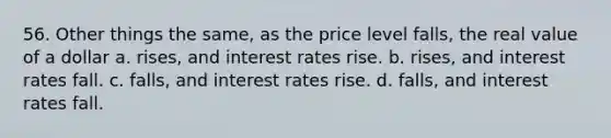 56. Other things the same, as the price level falls, the real value of a dollar a. rises, and interest rates rise. b. rises, and interest rates fall. c. falls, and interest rates rise. d. falls, and interest rates fall.