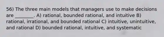 56) The three main models that managers use to make decisions are ________. A) rational, bounded rational, and intuitive B) rational, irrational, and bounded rational C) intuitive, unintuitive, and rational D) bounded rational, intuitive, and systematic