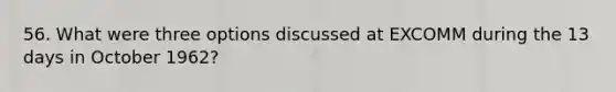 56. What were three options discussed at EXCOMM during the 13 days in October 1962?