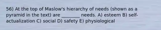 56) At the top of Maslow's hierarchy of needs (shown as a pyramid in the text) are ________ needs. A) esteem B) self-actualization C) social D) safety E) physiological