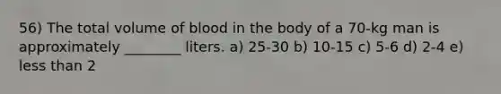 56) The total volume of blood in the body of a 70-kg man is approximately ________ liters. a) 25-30 b) 10-15 c) 5-6 d) 2-4 e) less than 2