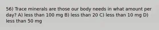 56) Trace minerals are those our body needs in what amount per day? A) less than 100 mg B) less than 20 C) less than 10 mg D) less than 50 mg