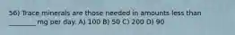 56) Trace minerals are those needed in amounts less than ________ mg per day. A) 100 B) 50 C) 200 D) 90
