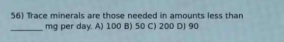 56) Trace minerals are those needed in amounts less than ________ mg per day. A) 100 B) 50 C) 200 D) 90