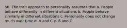 56. The trait approach to personality assumes that a. People behave differently in different situations b. People behave similarly in different situations c. Personality does not change much over time d. A and C e. B and C