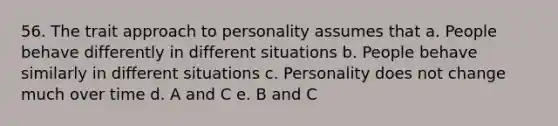 56. The trait approach to personality assumes that a. People behave differently in different situations b. People behave similarly in different situations c. Personality does not change much over time d. A and C e. B and C