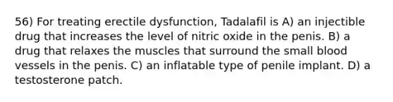 56) For treating erectile dysfunction, Tadalafil is A) an injectible drug that increases the level of nitric oxide in the penis. B) a drug that relaxes the muscles that surround the small blood vessels in the penis. C) an inflatable type of penile implant. D) a testosterone patch.