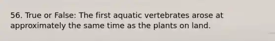 56. True or False: The first aquatic vertebrates arose at approximately the same time as the plants on land.