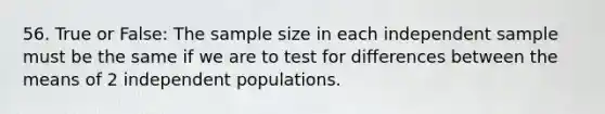 56. True or False: The sample size in each independent sample must be the same if we are to test for differences between the means of 2 independent populations.