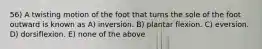 56) A twisting motion of the foot that turns the sole of the foot outward is known as A) inversion. B) plantar flexion. C) eversion. D) dorsiflexion. E) none of the above