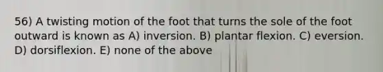 56) A twisting motion of the foot that turns the sole of the foot outward is known as A) inversion. B) plantar flexion. C) eversion. D) dorsiflexion. E) none of the above