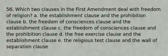 56. Which two clauses in the First Amendment deal with <a href='https://www.questionai.com/knowledge/kUeWpBQLDM-freedom-of-religion' class='anchor-knowledge'>freedom of religion</a>? a. the <a href='https://www.questionai.com/knowledge/k302frMcPQ-establishment-clause' class='anchor-knowledge'>establishment clause</a> and the prohibition clause b. the freedom of consciences clause and the establishment clause c. the freedom of consciences clause and the prohibition clause d. the <a href='https://www.questionai.com/knowledge/kD4FAEagII-free-exercise-clause' class='anchor-knowledge'>free exercise clause</a> and the establishment clause e. the religious test clause and the wall of separation clause