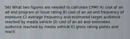 56) What two figures are needed to calculate CPM? A) cost of an ad and program or issue rating B) cost of an ad and frequency of exposure C) average frequency and estimated target audience reached by media vehicle D) cost of an ad and estimated audience reached by media vehicle E) gross rating points and reach