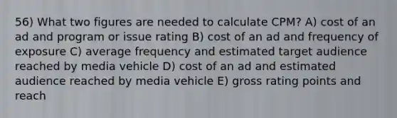 56) What two figures are needed to calculate CPM? A) cost of an ad and program or issue rating B) cost of an ad and frequency of exposure C) average frequency and estimated target audience reached by media vehicle D) cost of an ad and estimated audience reached by media vehicle E) gross rating points and reach