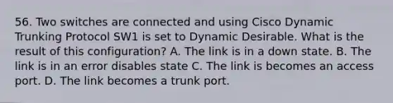 56. Two switches are connected and using Cisco Dynamic Trunking Protocol SW1 is set to Dynamic Desirable. What is the result of this configuration? A. The link is in a down state. B. The link is in an error disables state C. The link is becomes an access port. D. The link becomes a trunk port.