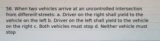 56. When two vehicles arrive at an uncontrolled intersection from different streets: a. Driver on the right shall yield to the vehicle on the left b. Driver on the left shall yield to the vehicle on the right c. Both vehicles must stop d. Neither vehicle must stop