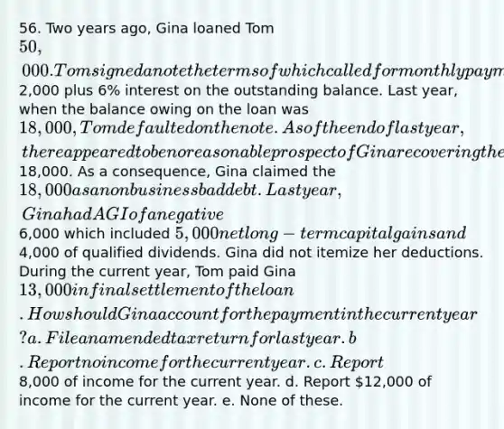 56. Two years ago, Gina loaned Tom 50,000. Tom signed a note the terms of which called for monthly payments of2,000 plus 6% interest on the outstanding balance. Last year, when the balance owing on the loan was 18,000, Tom defaulted on the note. As of the end of last year, there appeared to be no reasonable prospect of Gina recovering the18,000. As a consequence, Gina claimed the 18,000 as a nonbusiness bad debt. Last year, Gina had AGI of a negative6,000 which included 5,000 net long-term capital gains and4,000 of qualified dividends. Gina did not itemize her deductions. During the current year, Tom paid Gina 13,000 in final settlement of the loan. How should Gina account for the payment in the current year? a. File an amended tax return for last year. b. Report no income for the current year. c. Report8,000 of income for the current year. d. Report 12,000 of income for the current year. e. None of these.