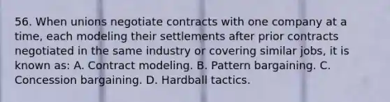 56. When unions negotiate contracts with one company at a time, each modeling their settlements after prior contracts negotiated in the same industry or covering similar jobs, it is known as: A. Contract modeling. B. Pattern bargaining. C. Concession bargaining. D. Hardball tactics.