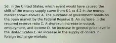 56. In the United States, which event would have caused the shift of the money supply curve from S 1 to S 2 in the money market shown above? A. The purchase of government bonds on the open market by the Federal Reserve B. An increase in the required reserve ratio C. A short-run increase in output, employment, and income D. An increase in general price level in the United States E. An increase in the supply of dollars in foreign exchange markets