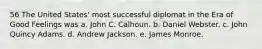 56 The United States' most successful diplomat in the Era of Good Feelings was a. John C. Calhoun. b. Daniel Webster. c. John Quincy Adams. d. Andrew Jackson. e. James Monroe.