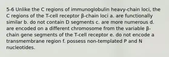 5-6 Unlike the C regions of immunoglobulin heavy-chain loci, the C regions of the T-cell receptor β-chain loci a. are functionally similar b. do not contain D segments c. are more numerous d. are encoded on a different chromosome from the variable β-chain gene segments of the T-cell receptor e. do not encode a transmembrane region f. possess non-templated P and N nucleotides.