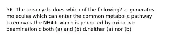 56. The urea cycle does which of the following? a. generates molecules which can enter the common metabolic pathway b.removes the NH4+ which is produced by oxidative deamination c.both (a) and (b) d.neither (a) nor (b)