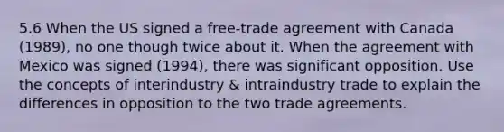 5.6 When the US signed a free-trade agreement with Canada (1989), no one though twice about it. When the agreement with Mexico was signed (1994), there was significant opposition. Use the concepts of interindustry & intraindustry trade to explain the differences in opposition to the two <a href='https://www.questionai.com/knowledge/kg7XJkleQq-trade-agreements' class='anchor-knowledge'>trade agreements</a>.